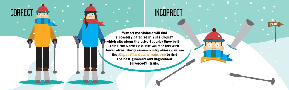Wintertime visitors will find a powdery paradise in Vilas County, which sits along the Lake Superior Snowbelt—think the North Pole, but warmer and with fewer elves. Savvy cross-country skiers can use the Map It Vilas County trails app to find the best groomed and ungroomed (divorced?) trails.
